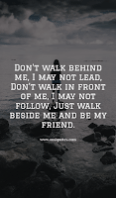 Don’t walk behind me; I may not lead. Don’t walk in front of me; I may not follow. Just walk beside me and be my friend. Don’t walk behind me; I may not lead. Don’t walk in front of me; I may not follow. Just walk beside me and be my friend.