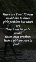 There are 8 out 10 boys should like to listen girls problems bute there are only 2 out 10 girls would, listen boys problems, such a girl are rare to find.