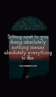 Sitting next to you doing absolutely nothing means absolutely everything to me.