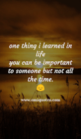 one thing i learned in life you can be important to someone but not all the time.